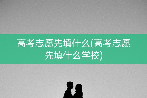 高考志愿先填什么(高考志愿先填什么学校) 高考志愿先填什么(高考志愿先填什么学校)