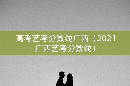 高考艺考分数线广西（2021广西艺考分数线）