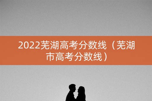 2022芜湖高考分数线（芜湖市高考分数线）
