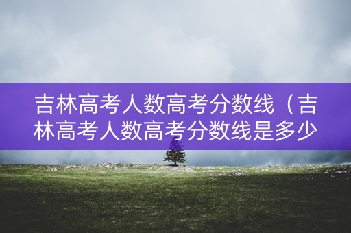吉林高考人数高考分数线（吉林高考人数高考分数线是多少）