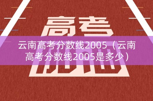 云南高考分数线2005（云南高考分数线2005是多少）
