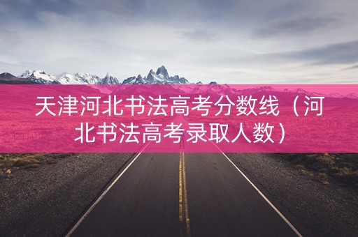 天津河北书法高考分数线（河北书法高考录取人数）