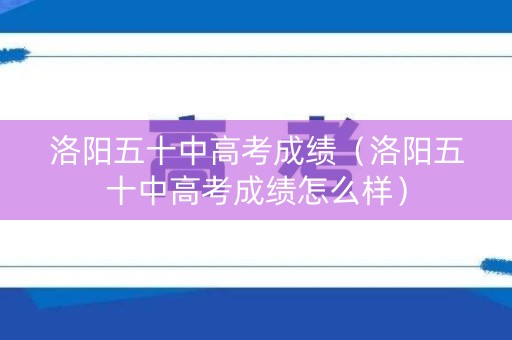 洛阳五十中高考成绩（洛阳五十中高考成绩怎么样）