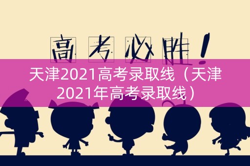 天津2021高考录取线（天津2021年高考录取线）
