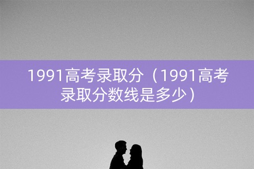 1991高考录取分（1991高考录取分数线是多少）