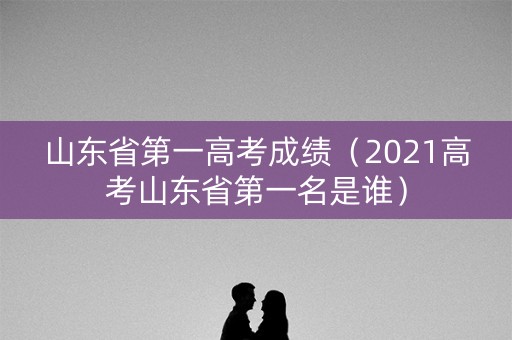 山东省第一高考成绩（2021高考山东省第一名是谁）