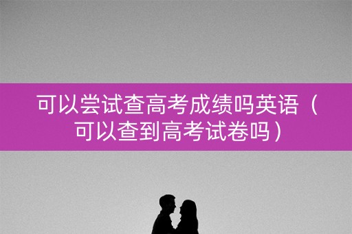 可以尝试查高考成绩吗英语（可以查到高考试卷吗）