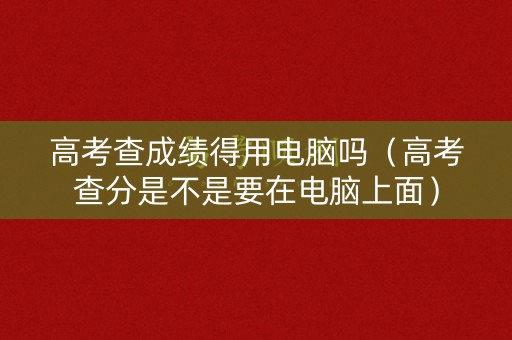 高考查成绩得用电脑吗（高考查分是不是要在电脑上面）