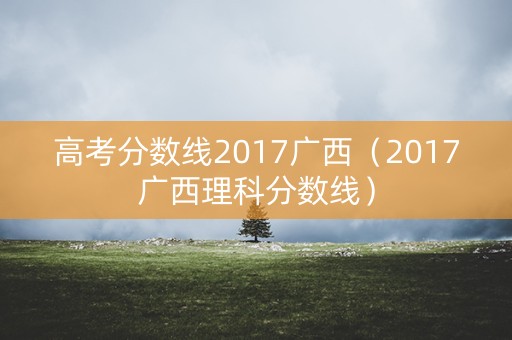 高考分数线2017广西（2017广西理科分数线）