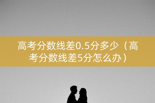 高考分数线差0.5分多少（高考分数线差5分怎么办）