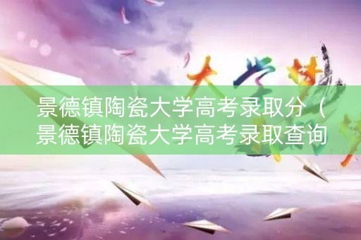 景德镇陶瓷大学高考录取分（景德镇陶瓷大学高考录取查询）