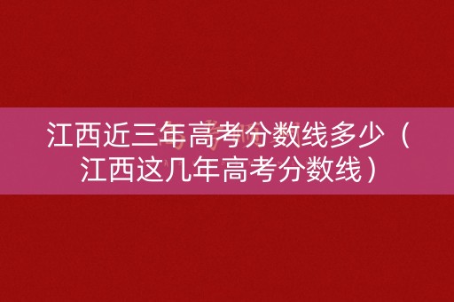 江西近三年高考分数线多少（江西这几年高考分数线）