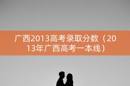 广西2013高考录取分数（2013年广西高考一本线）