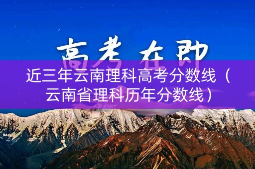 近三年云南理科高考分数线（云南省理科历年分数线）