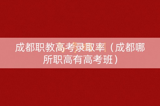 成都职教高考录取率（成都哪所职高有高考班）