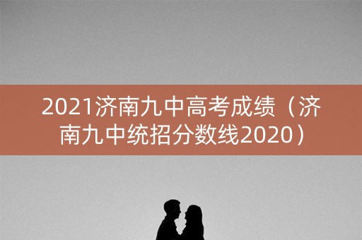 2021济南九中高考成绩（济南九中统招分数线2020）