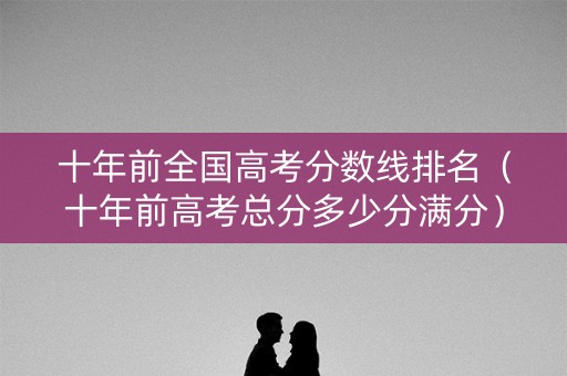 十年前全国高考分数线排名（十年前高考总分多少分满分）