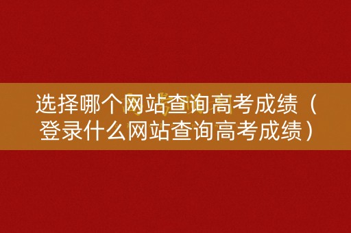 选择哪个网站查询高考成绩（登录什么网站查询高考成绩）