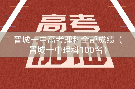 晋城一中高考理科全部成绩（晋城一中理科100名）