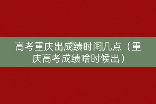 高考重庆出成绩时间几点（重庆高考成绩啥时候出）