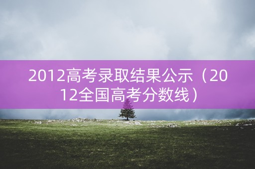 2012高考录取结果公示（2012全国高考分数线）