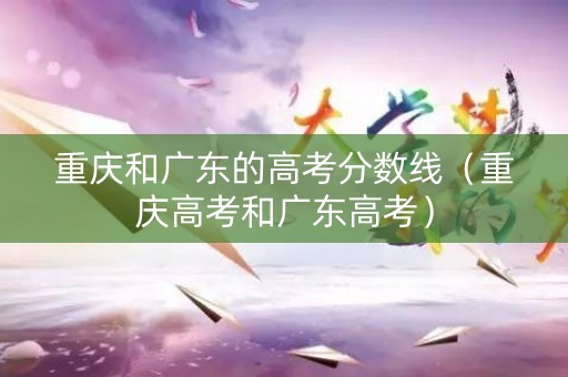 重庆和广东的高考分数线（重庆高考和广东高考）