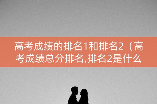 高考成绩的排名1和排名2（高考成绩总分排名,排名2是什么意思）
