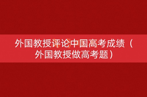 外国教授评论中国高考成绩（外国教授做高考题）