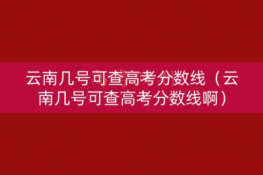 云南几号可查高考分数线（云南几号可查高考分数线啊）