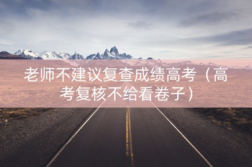 老师不建议复查成绩高考（高考复核不给看卷子）