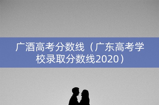 广酒高考分数线（广东高考学校录取分数线2020）