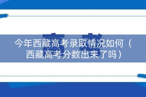 今年西藏高考录取情况如何（西藏高考分数出来了吗）