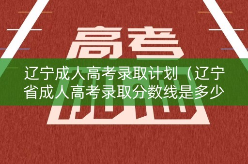 辽宁成人高考录取计划（辽宁省成人高考录取分数线是多少）