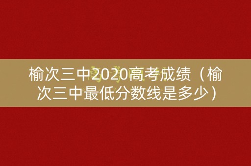 榆次三中2020高考成绩（榆次三中最低分数线是多少）