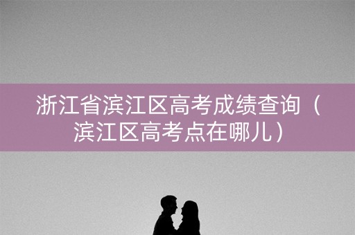 浙江省滨江区高考成绩查询（滨江区高考点在哪儿）