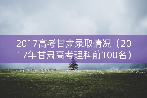 2017高考甘肃录取情况（2017年甘肃高考理科前100名）