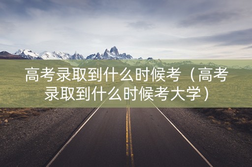 高考录取到什么时候考（高考录取到什么时候考大学）