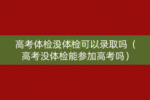 高考体检没体检可以录取吗（高考没体检能参加高考吗）