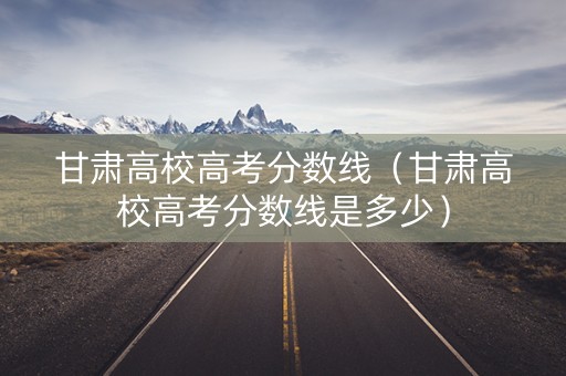 甘肃高校高考分数线（甘肃高校高考分数线是多少）