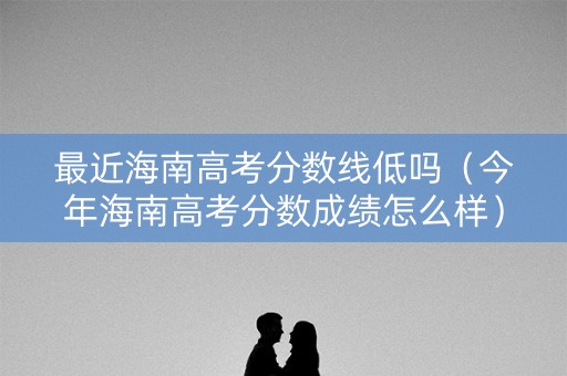 最近海南高考分数线低吗（今年海南高考分数成绩怎么样）