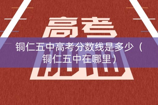 铜仁五中高考分数线是多少（铜仁五中在哪里）