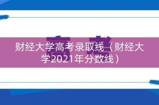 财经大学高考录取线（财经大学2021年分数线）