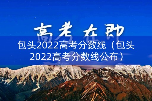 包头2022高考分数线（包头2022高考分数线公布）