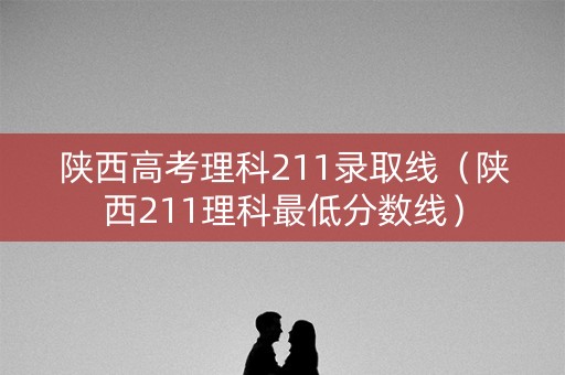 陕西高考理科211录取线（陕西211理科最低分数线）