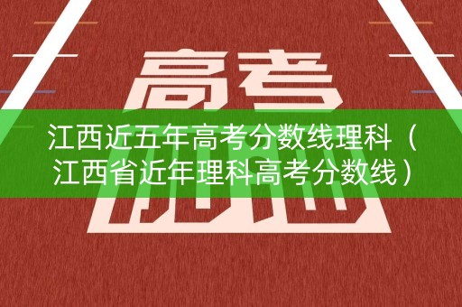 江西近五年高考分数线理科（江西省近年理科高考分数线）