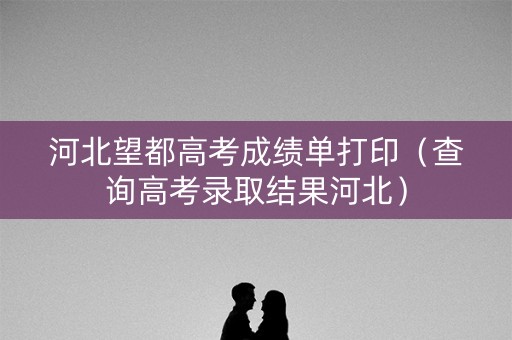 河北望都高考成绩单打印（查询高考录取结果河北）