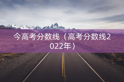 今高考分数线（高考分数线2022年）