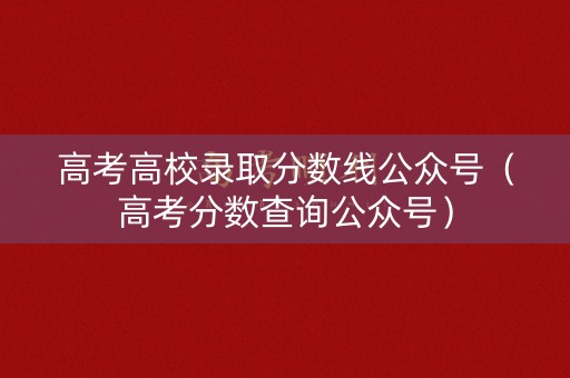 高考高校录取分数线公众号（高考分数查询公众号）