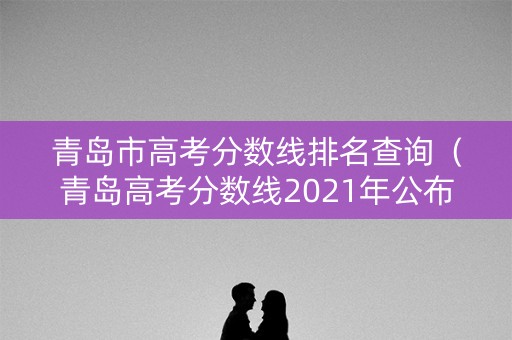 青岛市高考分数线排名查询（青岛高考分数线2021年公布）