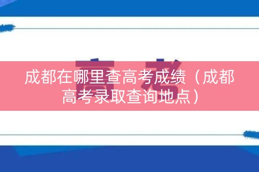 成都在哪里查高考成绩（成都高考录取查询地点）